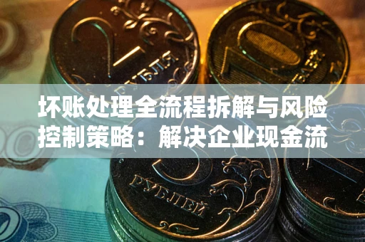 武汉坏账处理全流程拆解与风险控制策略：解决企业现金流顽疾的实战指南