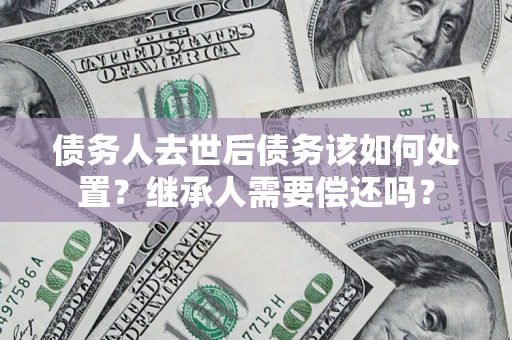 武汉债务人去世后债务该如何处置？继承人需要偿还吗？