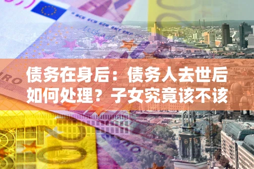 武汉债务在身后：债务人去世后如何处理？子女究竟该不该还钱？
