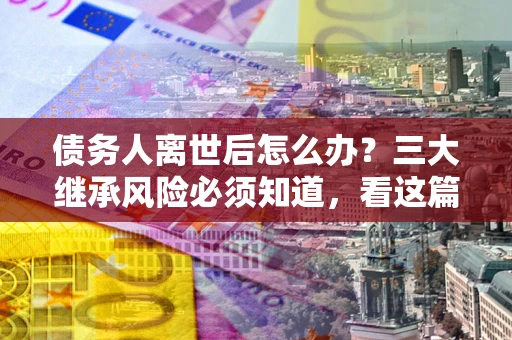 武汉债务人离世后怎么办？三大继承风险必须知道，看这篇就够了