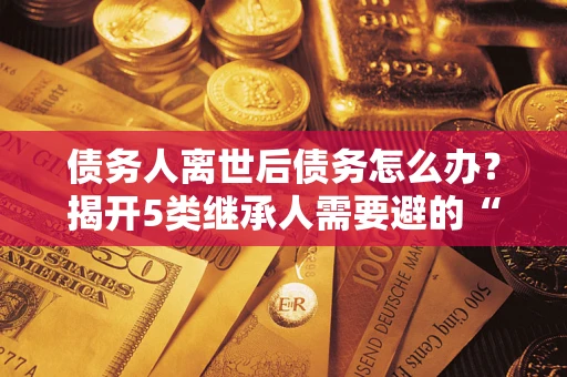 武汉债务人离世后债务怎么办？揭开5类继承人需要避的“坑”