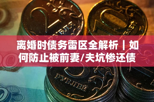 武汉离婚时债务雷区全解析｜如何防止被前妻/夫坑惨还债？