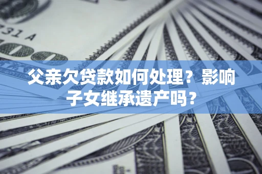 武汉父亲欠贷款如何处理?影响子女继承遗产吗? 武汉父亲欠贷款如何处理?影响子女继承遗产吗?