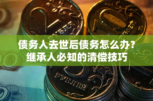 武汉债务人去世后债务怎么办？继承人必知的清偿技巧
