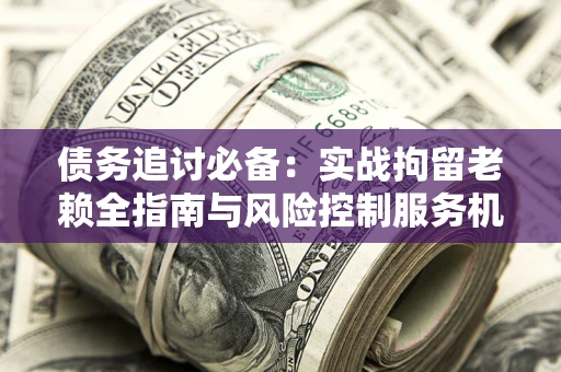 武汉债务追讨必备：实战拘留老赖全指南与风险控制服务机构推荐